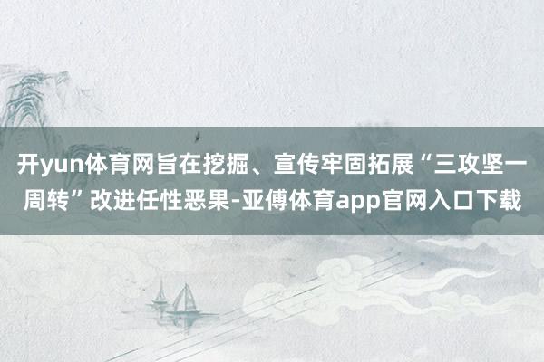 开yun体育网旨在挖掘、宣传牢固拓展“三攻坚一周转”改进任性恶果-亚傅体育app官网入口下载
