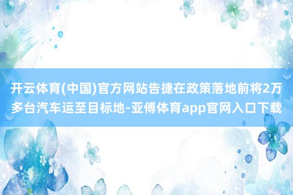 开云体育(中国)官方网站告捷在政策落地前将2万多台汽车运至目标地-亚傅体育app官网入口下载