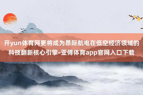 开yun体育网更将成为昂际航电在低空经济领域的科技翻新核心引擎-亚傅体育app官网入口下载
