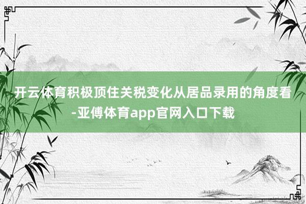 开云体育　　积极顶住关税变化　　从居品录用的角度看-亚傅体育app官网入口下载