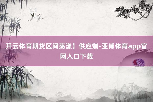 开云体育期货区间荡漾】供应端-亚傅体育app官网入口下载