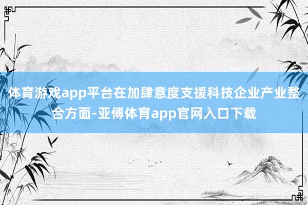 体育游戏app平台在加肆意度支援科技企业产业整合方面-亚傅体育app官网入口下载
