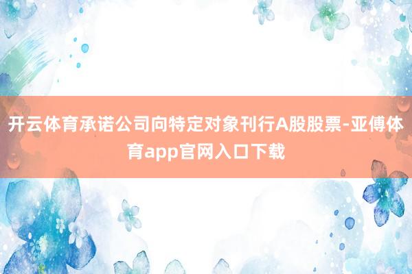 开云体育承诺公司向特定对象刊行A股股票-亚傅体育app官网入口下载