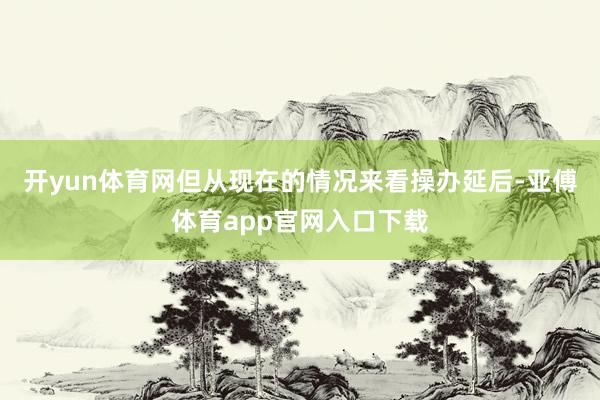 开yun体育网但从现在的情况来看操办延后-亚傅体育app官网入口下载