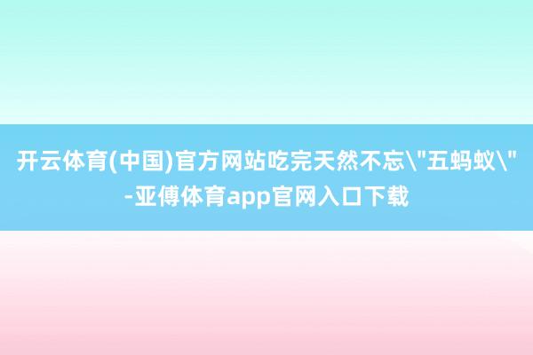 开云体育(中国)官方网站吃完天然不忘＂五蚂蚁＂-亚傅体育app官网入口下载