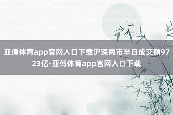亚傅体育app官网入口下载沪深两市半日成交额9723亿-亚傅体育app官网入口下载