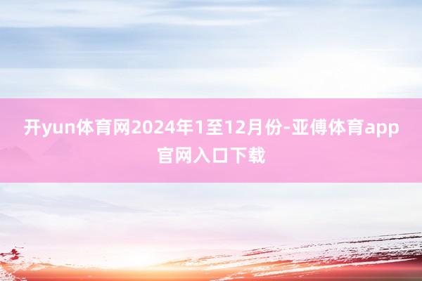 开yun体育网　　2024年1至12月份-亚傅体育app官网入口下载