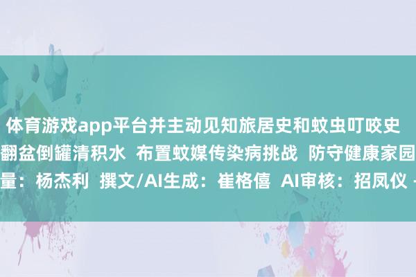 体育游戏app平台并主动见知旅居史和蚊虫叮咬史  让咱们共同业动起来  翻盆倒罐清积水  布置蚊媒传染病挑战  防守健康家园  酌量：杨杰利  撰文/AI生成：崔格僖  AI审核：招凤仪 -亚傅体育app官网入口下载