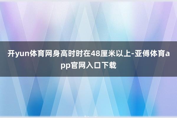 开yun体育网身高时时在48厘米以上-亚傅体育app官网入口下载
