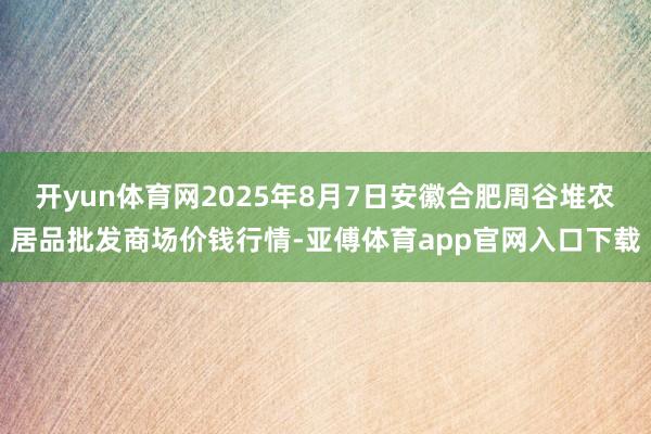 开yun体育网2025年8月7日安徽合肥周谷堆农居品批发商场价钱行情-亚傅体育app官网入口下载