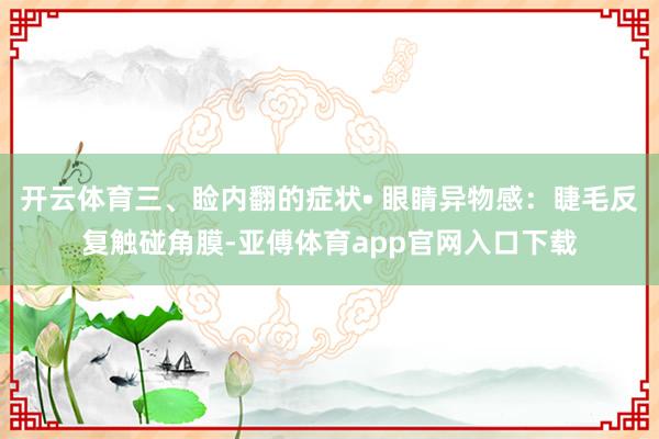 开云体育三、睑内翻的症状• 眼睛异物感：睫毛反复触碰角膜-亚傅体育app官网入口下载