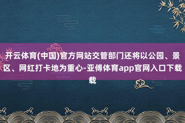 开云体育(中国)官方网站交管部门还将以公园、景区、网红打卡地为重心-亚傅体育app官网入口下载