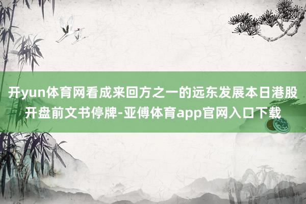 开yun体育网看成来回方之一的远东发展本日港股开盘前文书停牌-亚傅体育app官网入口下载