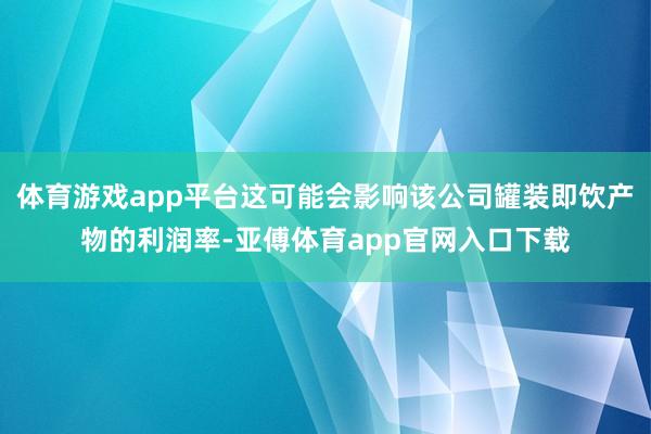 体育游戏app平台这可能会影响该公司罐装即饮产物的利润率-亚傅体育app官网入口下载