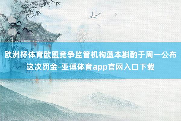 欧洲杯体育　　欧盟竞争监管机构蓝本斟酌于周一公布这次罚金-亚傅体育app官网入口下载