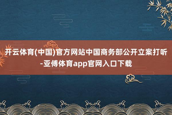 开云体育(中国)官方网站中国商务部公开立案打听-亚傅体育app官网入口下载