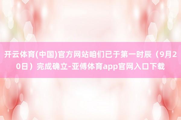 开云体育(中国)官方网站咱们已于第一时辰（9月20日）完成确立-亚傅体育app官网入口下载