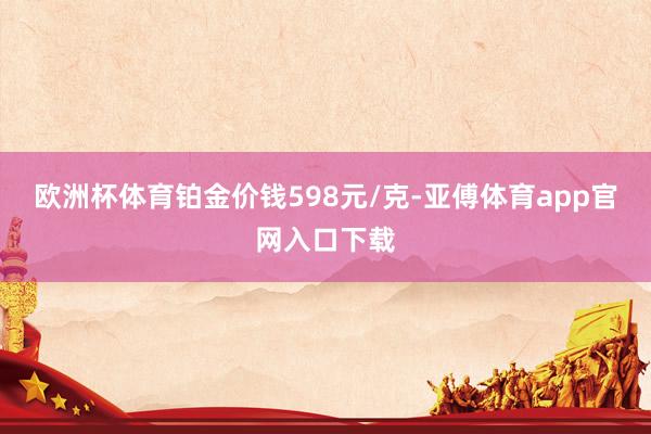 欧洲杯体育铂金价钱598元/克-亚傅体育app官网入口下载