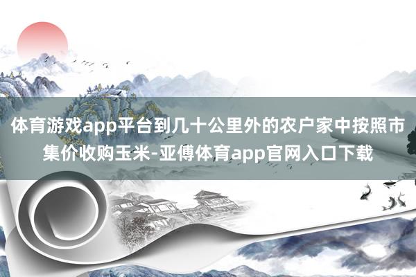 体育游戏app平台到几十公里外的农户家中按照市集价收购玉米-亚傅体育app官网入口下载