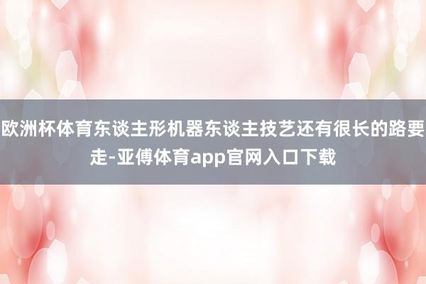 欧洲杯体育东谈主形机器东谈主技艺还有很长的路要走-亚傅体育app官网入口下载