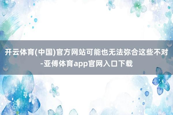 开云体育(中国)官方网站可能也无法弥合这些不对-亚傅体育app官网入口下载