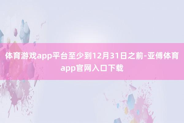 体育游戏app平台至少到12月31日之前-亚傅体育app官网入口下载