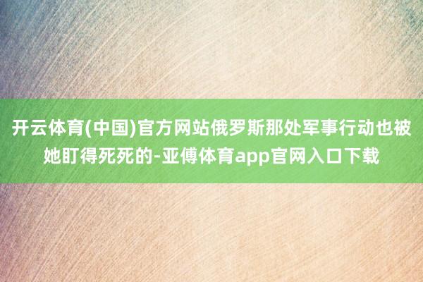 开云体育(中国)官方网站俄罗斯那处军事行动也被她盯得死死的-亚傅体育app官网入口下载