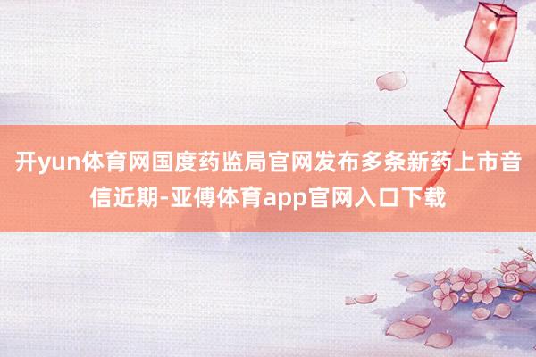 开yun体育网国度药监局官网发布多条新药上市音信近期-亚傅体育app官网入口下载