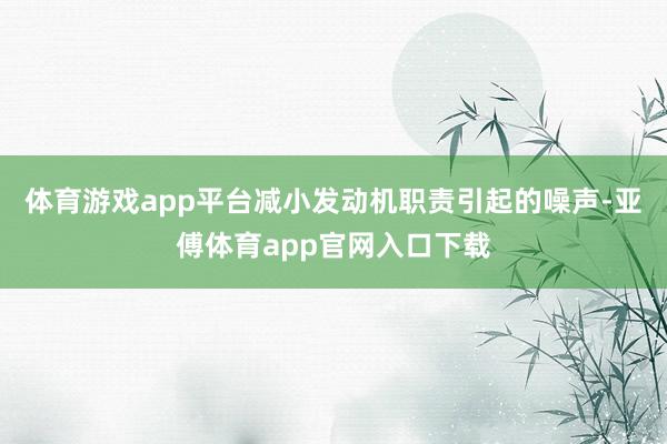 体育游戏app平台减小发动机职责引起的噪声-亚傅体育app官网入口下载