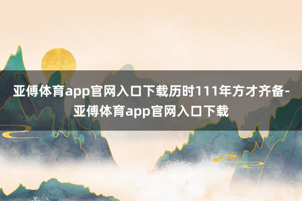 亚傅体育app官网入口下载历时111年方才齐备-亚傅体育app官网入口下载